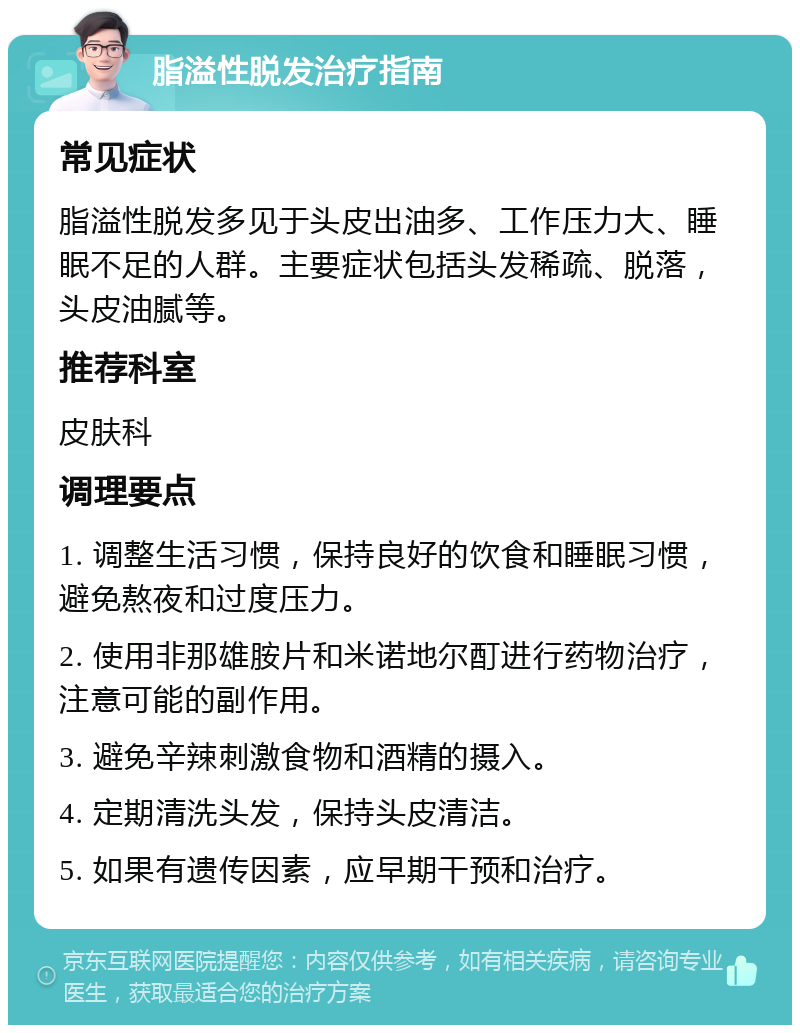 脂溢性脱发治疗指南 常见症状 脂溢性脱发多见于头皮出油多、工作压力大、睡眠不足的人群。主要症状包括头发稀疏、脱落，头皮油腻等。 推荐科室 皮肤科 调理要点 1. 调整生活习惯，保持良好的饮食和睡眠习惯，避免熬夜和过度压力。 2. 使用非那雄胺片和米诺地尔酊进行药物治疗，注意可能的副作用。 3. 避免辛辣刺激食物和酒精的摄入。 4. 定期清洗头发，保持头皮清洁。 5. 如果有遗传因素，应早期干预和治疗。