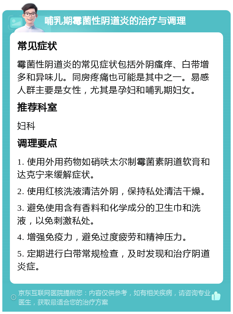 哺乳期霉菌性阴道炎的治疗与调理 常见症状 霉菌性阴道炎的常见症状包括外阴瘙痒、白带增多和异味儿。同房疼痛也可能是其中之一。易感人群主要是女性，尤其是孕妇和哺乳期妇女。 推荐科室 妇科 调理要点 1. 使用外用药物如硝呋太尔制霉菌素阴道软膏和达克宁来缓解症状。 2. 使用红核洗液清洁外阴，保持私处清洁干燥。 3. 避免使用含有香料和化学成分的卫生巾和洗液，以免刺激私处。 4. 增强免疫力，避免过度疲劳和精神压力。 5. 定期进行白带常规检查，及时发现和治疗阴道炎症。