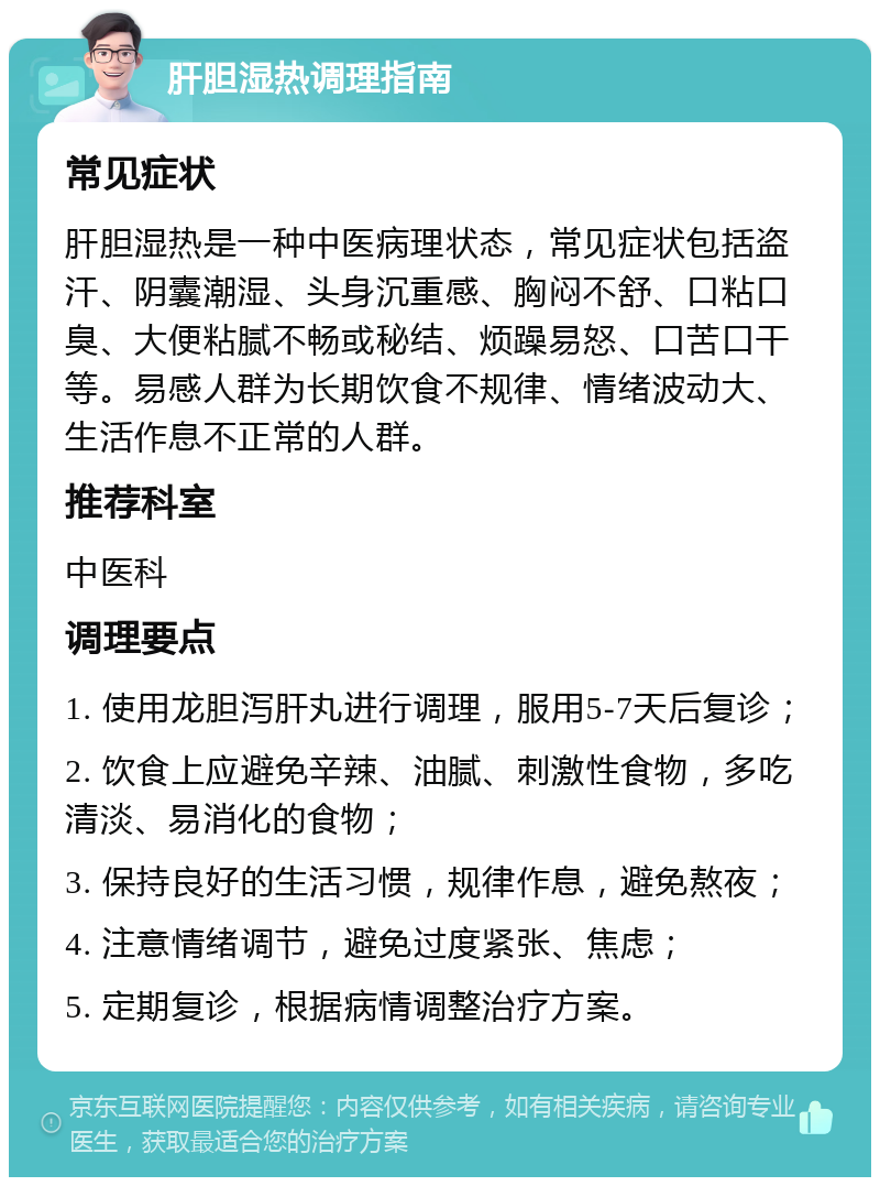 肝胆湿热调理指南 常见症状 肝胆湿热是一种中医病理状态，常见症状包括盗汗、阴囊潮湿、头身沉重感、胸闷不舒、口粘口臭、大便粘腻不畅或秘结、烦躁易怒、口苦口干等。易感人群为长期饮食不规律、情绪波动大、生活作息不正常的人群。 推荐科室 中医科 调理要点 1. 使用龙胆泻肝丸进行调理，服用5-7天后复诊； 2. 饮食上应避免辛辣、油腻、刺激性食物，多吃清淡、易消化的食物； 3. 保持良好的生活习惯，规律作息，避免熬夜； 4. 注意情绪调节，避免过度紧张、焦虑； 5. 定期复诊，根据病情调整治疗方案。