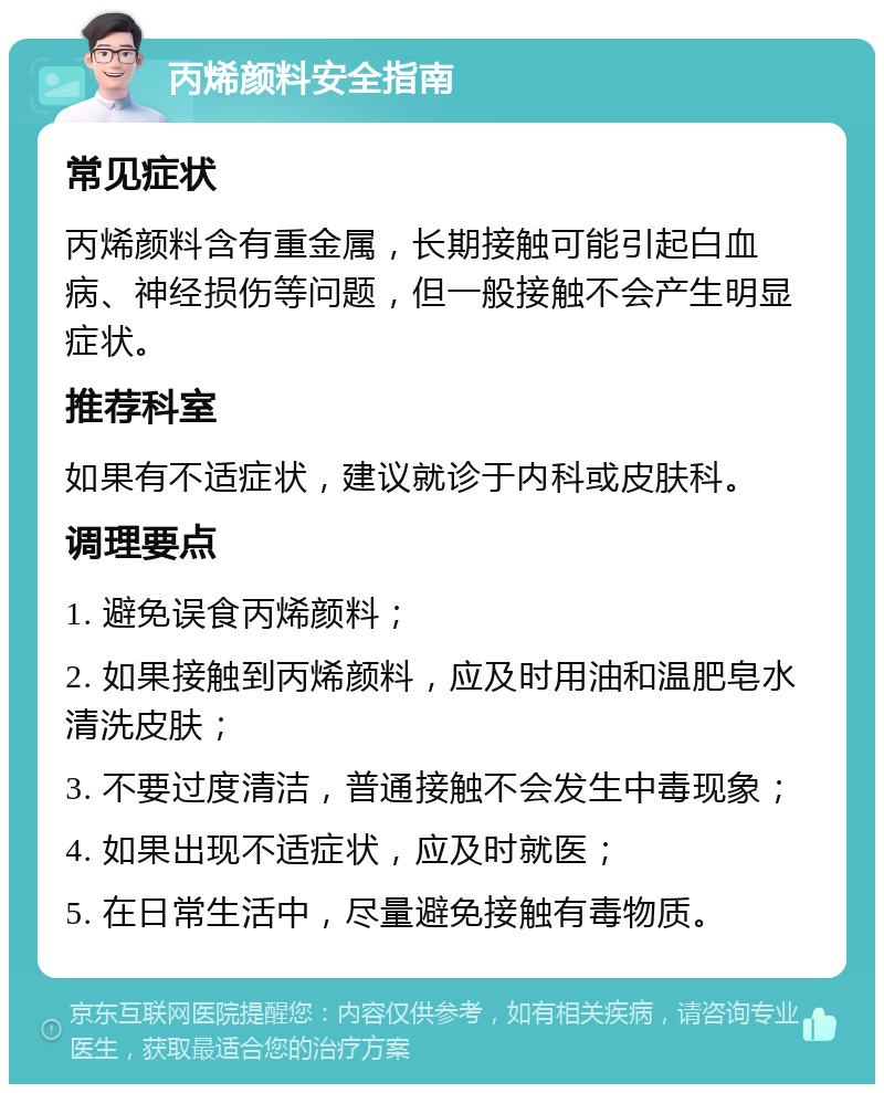 丙烯颜料安全指南 常见症状 丙烯颜料含有重金属，长期接触可能引起白血病、神经损伤等问题，但一般接触不会产生明显症状。 推荐科室 如果有不适症状，建议就诊于内科或皮肤科。 调理要点 1. 避免误食丙烯颜料； 2. 如果接触到丙烯颜料，应及时用油和温肥皂水清洗皮肤； 3. 不要过度清洁，普通接触不会发生中毒现象； 4. 如果出现不适症状，应及时就医； 5. 在日常生活中，尽量避免接触有毒物质。