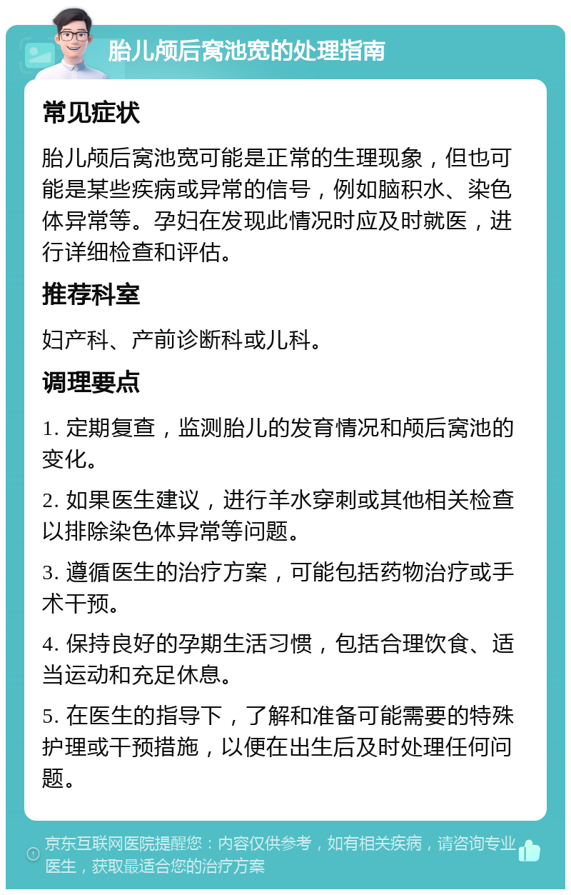 胎儿颅后窝池宽的处理指南 常见症状 胎儿颅后窝池宽可能是正常的生理现象，但也可能是某些疾病或异常的信号，例如脑积水、染色体异常等。孕妇在发现此情况时应及时就医，进行详细检查和评估。 推荐科室 妇产科、产前诊断科或儿科。 调理要点 1. 定期复查，监测胎儿的发育情况和颅后窝池的变化。 2. 如果医生建议，进行羊水穿刺或其他相关检查以排除染色体异常等问题。 3. 遵循医生的治疗方案，可能包括药物治疗或手术干预。 4. 保持良好的孕期生活习惯，包括合理饮食、适当运动和充足休息。 5. 在医生的指导下，了解和准备可能需要的特殊护理或干预措施，以便在出生后及时处理任何问题。