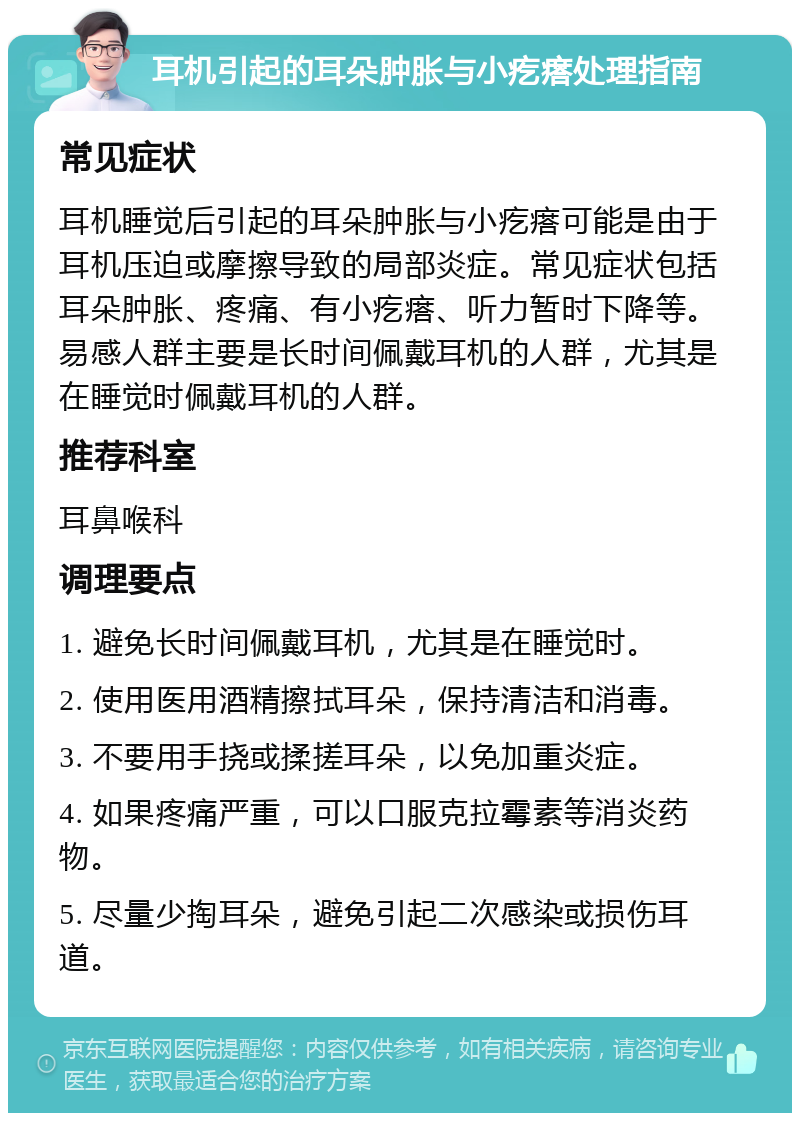 耳机引起的耳朵肿胀与小疙瘩处理指南 常见症状 耳机睡觉后引起的耳朵肿胀与小疙瘩可能是由于耳机压迫或摩擦导致的局部炎症。常见症状包括耳朵肿胀、疼痛、有小疙瘩、听力暂时下降等。易感人群主要是长时间佩戴耳机的人群，尤其是在睡觉时佩戴耳机的人群。 推荐科室 耳鼻喉科 调理要点 1. 避免长时间佩戴耳机，尤其是在睡觉时。 2. 使用医用酒精擦拭耳朵，保持清洁和消毒。 3. 不要用手挠或揉搓耳朵，以免加重炎症。 4. 如果疼痛严重，可以口服克拉霉素等消炎药物。 5. 尽量少掏耳朵，避免引起二次感染或损伤耳道。