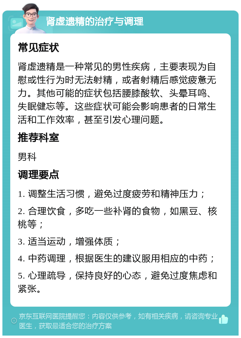 肾虚遗精的治疗与调理 常见症状 肾虚遗精是一种常见的男性疾病，主要表现为自慰或性行为时无法射精，或者射精后感觉疲惫无力。其他可能的症状包括腰膝酸软、头晕耳鸣、失眠健忘等。这些症状可能会影响患者的日常生活和工作效率，甚至引发心理问题。 推荐科室 男科 调理要点 1. 调整生活习惯，避免过度疲劳和精神压力； 2. 合理饮食，多吃一些补肾的食物，如黑豆、核桃等； 3. 适当运动，增强体质； 4. 中药调理，根据医生的建议服用相应的中药； 5. 心理疏导，保持良好的心态，避免过度焦虑和紧张。