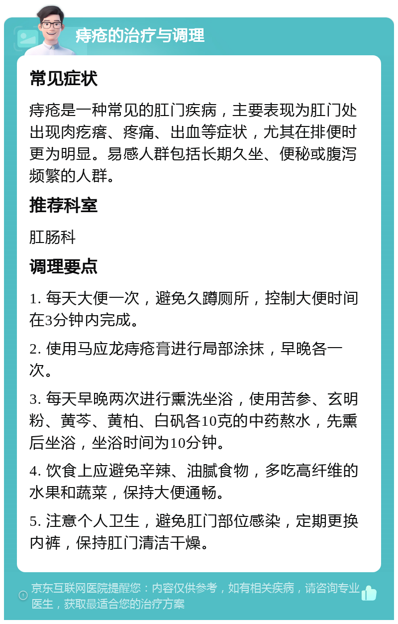 痔疮的治疗与调理 常见症状 痔疮是一种常见的肛门疾病，主要表现为肛门处出现肉疙瘩、疼痛、出血等症状，尤其在排便时更为明显。易感人群包括长期久坐、便秘或腹泻频繁的人群。 推荐科室 肛肠科 调理要点 1. 每天大便一次，避免久蹲厕所，控制大便时间在3分钟内完成。 2. 使用马应龙痔疮膏进行局部涂抹，早晚各一次。 3. 每天早晚两次进行熏洗坐浴，使用苦参、玄明粉、黄芩、黄柏、白矾各10克的中药熬水，先熏后坐浴，坐浴时间为10分钟。 4. 饮食上应避免辛辣、油腻食物，多吃高纤维的水果和蔬菜，保持大便通畅。 5. 注意个人卫生，避免肛门部位感染，定期更换内裤，保持肛门清洁干燥。