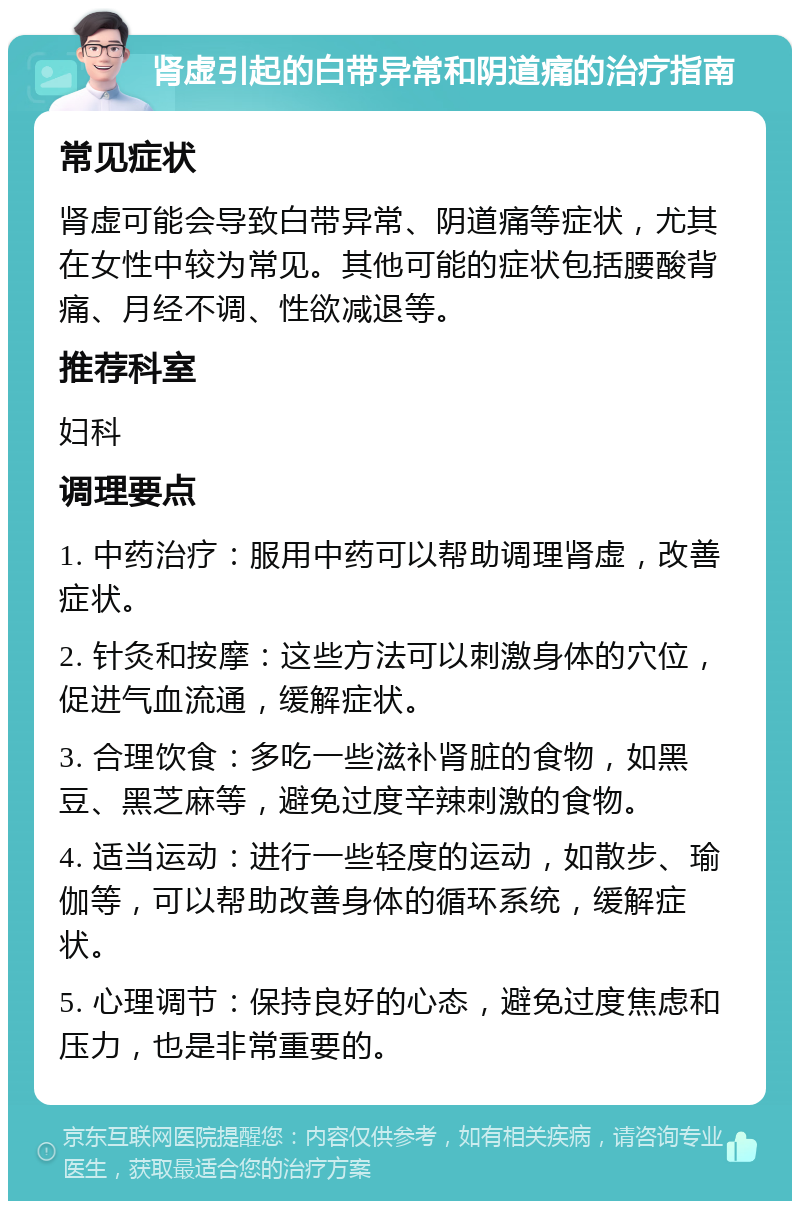 肾虚引起的白带异常和阴道痛的治疗指南 常见症状 肾虚可能会导致白带异常、阴道痛等症状，尤其在女性中较为常见。其他可能的症状包括腰酸背痛、月经不调、性欲减退等。 推荐科室 妇科 调理要点 1. 中药治疗：服用中药可以帮助调理肾虚，改善症状。 2. 针灸和按摩：这些方法可以刺激身体的穴位，促进气血流通，缓解症状。 3. 合理饮食：多吃一些滋补肾脏的食物，如黑豆、黑芝麻等，避免过度辛辣刺激的食物。 4. 适当运动：进行一些轻度的运动，如散步、瑜伽等，可以帮助改善身体的循环系统，缓解症状。 5. 心理调节：保持良好的心态，避免过度焦虑和压力，也是非常重要的。