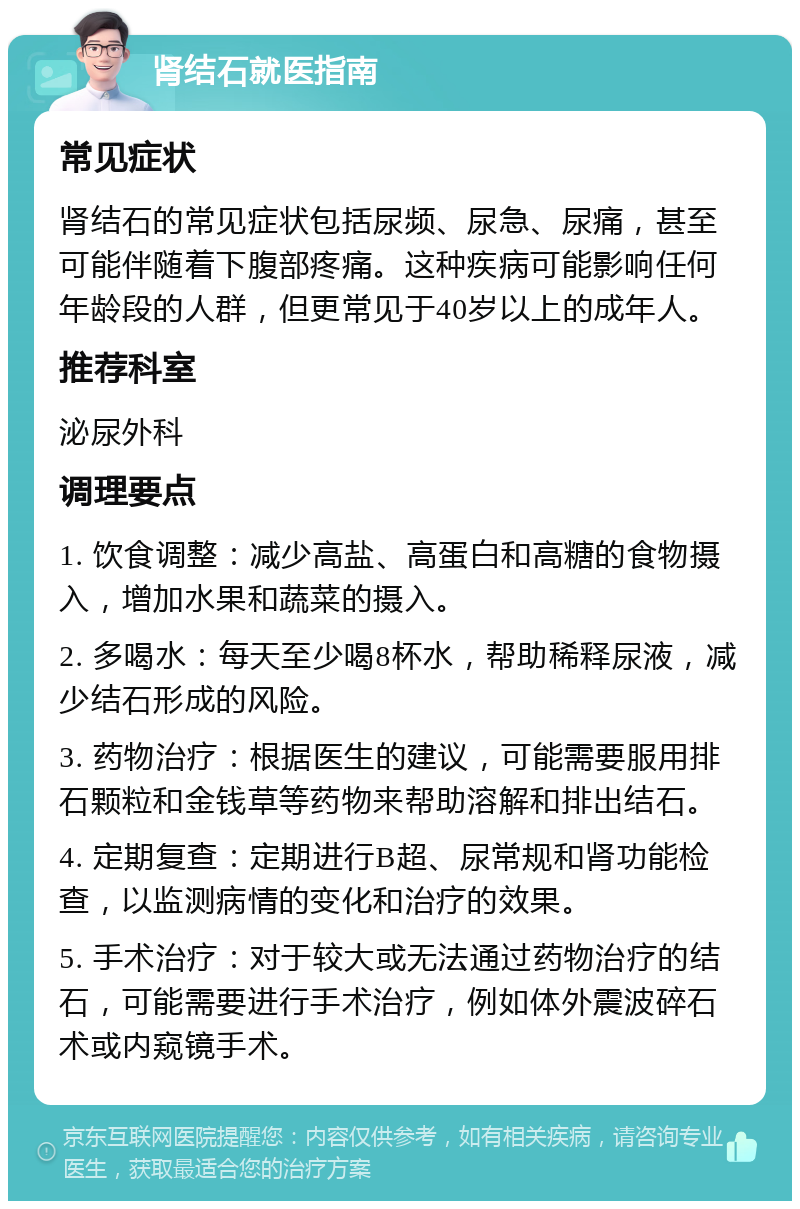 肾结石就医指南 常见症状 肾结石的常见症状包括尿频、尿急、尿痛，甚至可能伴随着下腹部疼痛。这种疾病可能影响任何年龄段的人群，但更常见于40岁以上的成年人。 推荐科室 泌尿外科 调理要点 1. 饮食调整：减少高盐、高蛋白和高糖的食物摄入，增加水果和蔬菜的摄入。 2. 多喝水：每天至少喝8杯水，帮助稀释尿液，减少结石形成的风险。 3. 药物治疗：根据医生的建议，可能需要服用排石颗粒和金钱草等药物来帮助溶解和排出结石。 4. 定期复查：定期进行B超、尿常规和肾功能检查，以监测病情的变化和治疗的效果。 5. 手术治疗：对于较大或无法通过药物治疗的结石，可能需要进行手术治疗，例如体外震波碎石术或内窥镜手术。