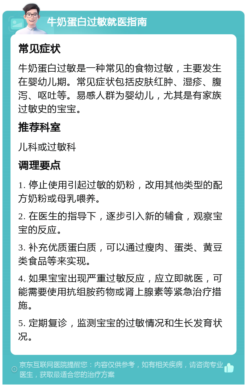 牛奶蛋白过敏就医指南 常见症状 牛奶蛋白过敏是一种常见的食物过敏，主要发生在婴幼儿期。常见症状包括皮肤红肿、湿疹、腹泻、呕吐等。易感人群为婴幼儿，尤其是有家族过敏史的宝宝。 推荐科室 儿科或过敏科 调理要点 1. 停止使用引起过敏的奶粉，改用其他类型的配方奶粉或母乳喂养。 2. 在医生的指导下，逐步引入新的辅食，观察宝宝的反应。 3. 补充优质蛋白质，可以通过瘦肉、蛋类、黄豆类食品等来实现。 4. 如果宝宝出现严重过敏反应，应立即就医，可能需要使用抗组胺药物或肾上腺素等紧急治疗措施。 5. 定期复诊，监测宝宝的过敏情况和生长发育状况。