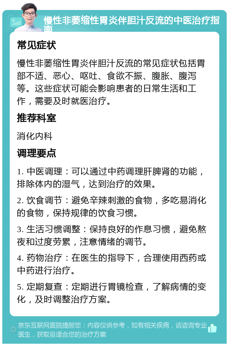 慢性非萎缩性胃炎伴胆汁反流的中医治疗指南 常见症状 慢性非萎缩性胃炎伴胆汁反流的常见症状包括胃部不适、恶心、呕吐、食欲不振、腹胀、腹泻等。这些症状可能会影响患者的日常生活和工作，需要及时就医治疗。 推荐科室 消化内科 调理要点 1. 中医调理：可以通过中药调理肝脾肾的功能，排除体内的湿气，达到治疗的效果。 2. 饮食调节：避免辛辣刺激的食物，多吃易消化的食物，保持规律的饮食习惯。 3. 生活习惯调整：保持良好的作息习惯，避免熬夜和过度劳累，注意情绪的调节。 4. 药物治疗：在医生的指导下，合理使用西药或中药进行治疗。 5. 定期复查：定期进行胃镜检查，了解病情的变化，及时调整治疗方案。