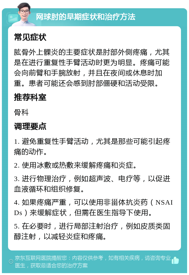 网球肘的早期症状和治疗方法 常见症状 肱骨外上髁炎的主要症状是肘部外侧疼痛，尤其是在进行重复性手臂活动时更为明显。疼痛可能会向前臂和手腕放射，并且在夜间或休息时加重。患者可能还会感到肘部僵硬和活动受限。 推荐科室 骨科 调理要点 1. 避免重复性手臂活动，尤其是那些可能引起疼痛的动作。 2. 使用冰敷或热敷来缓解疼痛和炎症。 3. 进行物理治疗，例如超声波、电疗等，以促进血液循环和组织修复。 4. 如果疼痛严重，可以使用非甾体抗炎药（NSAIDs）来缓解症状，但需在医生指导下使用。 5. 在必要时，进行局部注射治疗，例如皮质类固醇注射，以减轻炎症和疼痛。