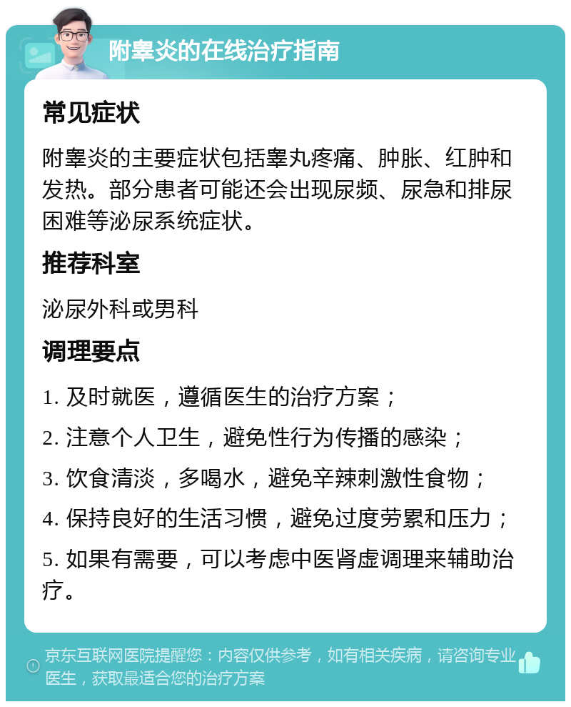 附睾炎的在线治疗指南 常见症状 附睾炎的主要症状包括睾丸疼痛、肿胀、红肿和发热。部分患者可能还会出现尿频、尿急和排尿困难等泌尿系统症状。 推荐科室 泌尿外科或男科 调理要点 1. 及时就医，遵循医生的治疗方案； 2. 注意个人卫生，避免性行为传播的感染； 3. 饮食清淡，多喝水，避免辛辣刺激性食物； 4. 保持良好的生活习惯，避免过度劳累和压力； 5. 如果有需要，可以考虑中医肾虚调理来辅助治疗。