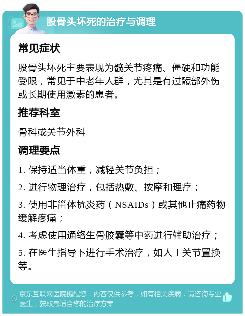 股骨头坏死的治疗与调理 常见症状 股骨头坏死主要表现为髋关节疼痛、僵硬和功能受限，常见于中老年人群，尤其是有过髋部外伤或长期使用激素的患者。 推荐科室 骨科或关节外科 调理要点 1. 保持适当体重，减轻关节负担； 2. 进行物理治疗，包括热敷、按摩和理疗； 3. 使用非甾体抗炎药（NSAIDs）或其他止痛药物缓解疼痛； 4. 考虑使用通络生骨胶囊等中药进行辅助治疗； 5. 在医生指导下进行手术治疗，如人工关节置换等。