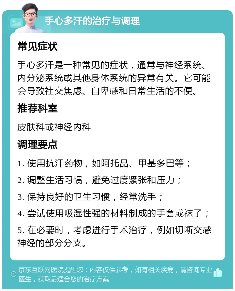 手心多汗的治疗与调理 常见症状 手心多汗是一种常见的症状，通常与神经系统、内分泌系统或其他身体系统的异常有关。它可能会导致社交焦虑、自卑感和日常生活的不便。 推荐科室 皮肤科或神经内科 调理要点 1. 使用抗汗药物，如阿托品、甲基多巴等； 2. 调整生活习惯，避免过度紧张和压力； 3. 保持良好的卫生习惯，经常洗手； 4. 尝试使用吸湿性强的材料制成的手套或袜子； 5. 在必要时，考虑进行手术治疗，例如切断交感神经的部分分支。