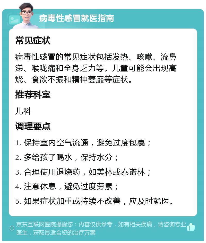 病毒性感冒就医指南 常见症状 病毒性感冒的常见症状包括发热、咳嗽、流鼻涕、喉咙痛和全身乏力等。儿童可能会出现高烧、食欲不振和精神萎靡等症状。 推荐科室 儿科 调理要点 1. 保持室内空气流通，避免过度包裹； 2. 多给孩子喝水，保持水分； 3. 合理使用退烧药，如美林或泰诺林； 4. 注意休息，避免过度劳累； 5. 如果症状加重或持续不改善，应及时就医。