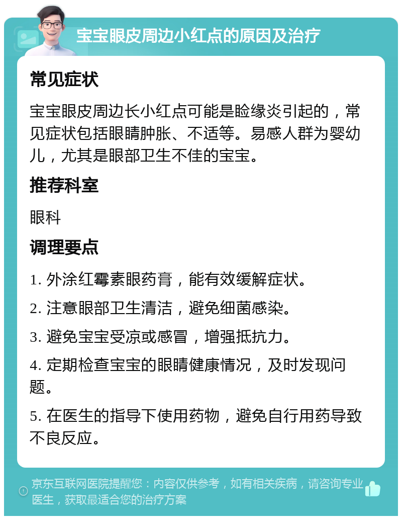 宝宝眼皮周边小红点的原因及治疗 常见症状 宝宝眼皮周边长小红点可能是睑缘炎引起的，常见症状包括眼睛肿胀、不适等。易感人群为婴幼儿，尤其是眼部卫生不佳的宝宝。 推荐科室 眼科 调理要点 1. 外涂红霉素眼药膏，能有效缓解症状。 2. 注意眼部卫生清洁，避免细菌感染。 3. 避免宝宝受凉或感冒，增强抵抗力。 4. 定期检查宝宝的眼睛健康情况，及时发现问题。 5. 在医生的指导下使用药物，避免自行用药导致不良反应。