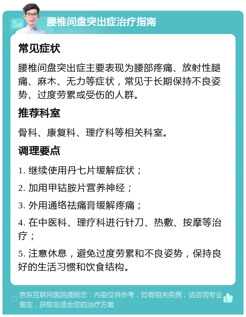 腰椎间盘突出症治疗指南 常见症状 腰椎间盘突出症主要表现为腰部疼痛、放射性腿痛、麻木、无力等症状，常见于长期保持不良姿势、过度劳累或受伤的人群。 推荐科室 骨科、康复科、理疗科等相关科室。 调理要点 1. 继续使用丹七片缓解症状； 2. 加用甲钴胺片营养神经； 3. 外用通络祛痛膏缓解疼痛； 4. 在中医科、理疗科进行针刀、热敷、按摩等治疗； 5. 注意休息，避免过度劳累和不良姿势，保持良好的生活习惯和饮食结构。