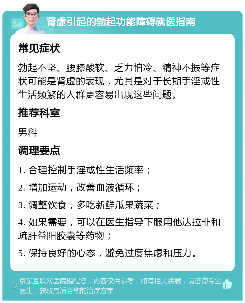 肾虚引起的勃起功能障碍就医指南 常见症状 勃起不坚、腰膝酸软、乏力怕冷、精神不振等症状可能是肾虚的表现，尤其是对于长期手淫或性生活频繁的人群更容易出现这些问题。 推荐科室 男科 调理要点 1. 合理控制手淫或性生活频率； 2. 增加运动，改善血液循环； 3. 调整饮食，多吃新鲜瓜果蔬菜； 4. 如果需要，可以在医生指导下服用他达拉非和疏肝益阳胶囊等药物； 5. 保持良好的心态，避免过度焦虑和压力。