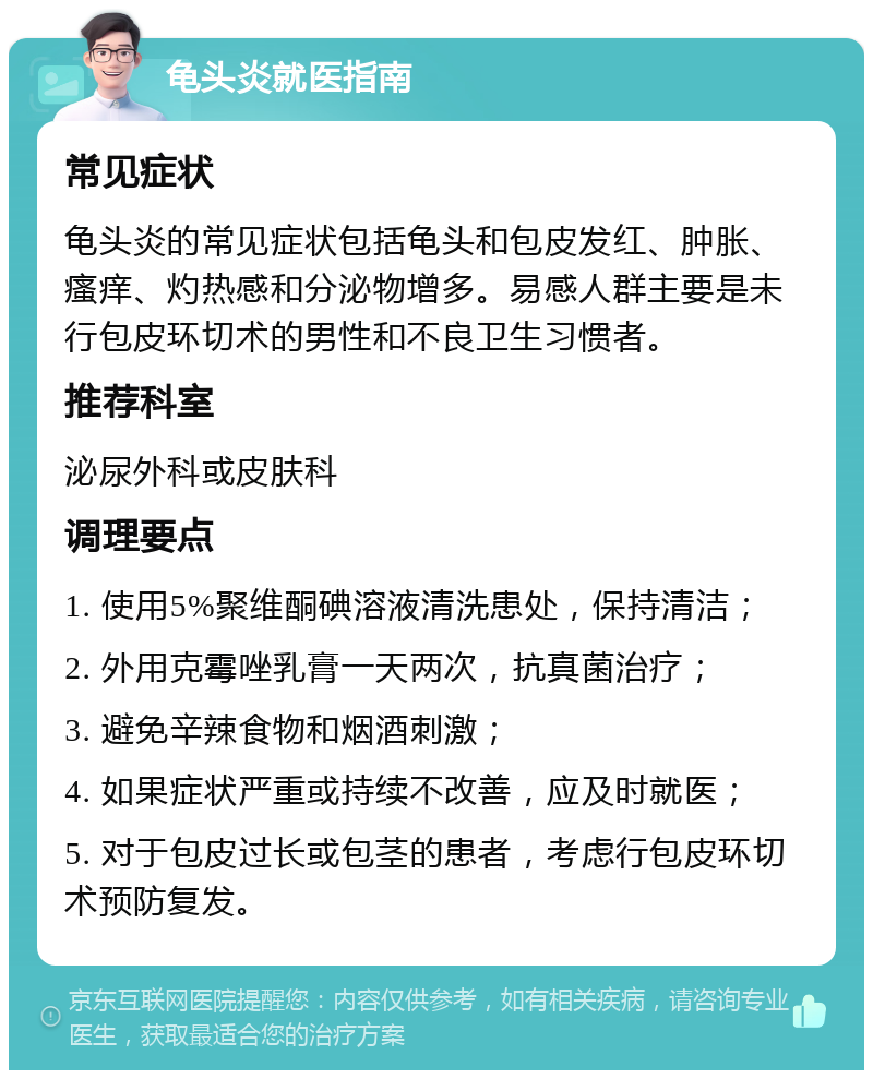 龟头炎就医指南 常见症状 龟头炎的常见症状包括龟头和包皮发红、肿胀、瘙痒、灼热感和分泌物增多。易感人群主要是未行包皮环切术的男性和不良卫生习惯者。 推荐科室 泌尿外科或皮肤科 调理要点 1. 使用5%聚维酮碘溶液清洗患处，保持清洁； 2. 外用克霉唑乳膏一天两次，抗真菌治疗； 3. 避免辛辣食物和烟酒刺激； 4. 如果症状严重或持续不改善，应及时就医； 5. 对于包皮过长或包茎的患者，考虑行包皮环切术预防复发。