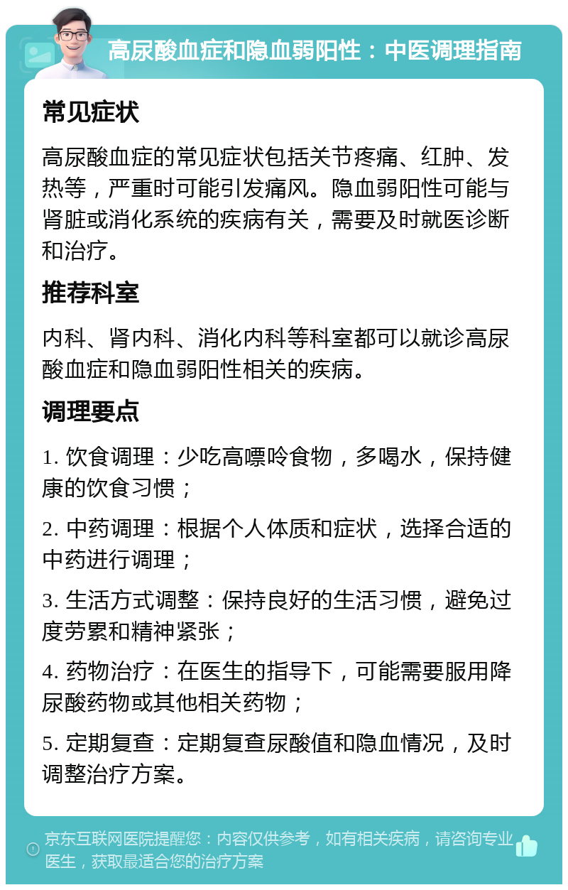 高尿酸血症和隐血弱阳性：中医调理指南 常见症状 高尿酸血症的常见症状包括关节疼痛、红肿、发热等，严重时可能引发痛风。隐血弱阳性可能与肾脏或消化系统的疾病有关，需要及时就医诊断和治疗。 推荐科室 内科、肾内科、消化内科等科室都可以就诊高尿酸血症和隐血弱阳性相关的疾病。 调理要点 1. 饮食调理：少吃高嘌呤食物，多喝水，保持健康的饮食习惯； 2. 中药调理：根据个人体质和症状，选择合适的中药进行调理； 3. 生活方式调整：保持良好的生活习惯，避免过度劳累和精神紧张； 4. 药物治疗：在医生的指导下，可能需要服用降尿酸药物或其他相关药物； 5. 定期复查：定期复查尿酸值和隐血情况，及时调整治疗方案。