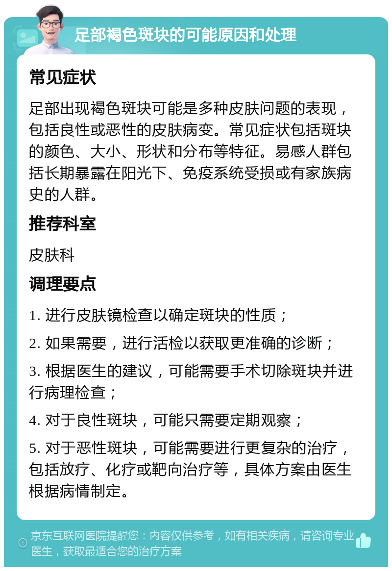 足部褐色斑块的可能原因和处理 常见症状 足部出现褐色斑块可能是多种皮肤问题的表现，包括良性或恶性的皮肤病变。常见症状包括斑块的颜色、大小、形状和分布等特征。易感人群包括长期暴露在阳光下、免疫系统受损或有家族病史的人群。 推荐科室 皮肤科 调理要点 1. 进行皮肤镜检查以确定斑块的性质； 2. 如果需要，进行活检以获取更准确的诊断； 3. 根据医生的建议，可能需要手术切除斑块并进行病理检查； 4. 对于良性斑块，可能只需要定期观察； 5. 对于恶性斑块，可能需要进行更复杂的治疗，包括放疗、化疗或靶向治疗等，具体方案由医生根据病情制定。