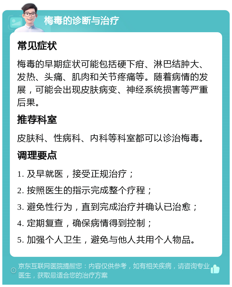 梅毒的诊断与治疗 常见症状 梅毒的早期症状可能包括硬下疳、淋巴结肿大、发热、头痛、肌肉和关节疼痛等。随着病情的发展，可能会出现皮肤病变、神经系统损害等严重后果。 推荐科室 皮肤科、性病科、内科等科室都可以诊治梅毒。 调理要点 1. 及早就医，接受正规治疗； 2. 按照医生的指示完成整个疗程； 3. 避免性行为，直到完成治疗并确认已治愈； 4. 定期复查，确保病情得到控制； 5. 加强个人卫生，避免与他人共用个人物品。