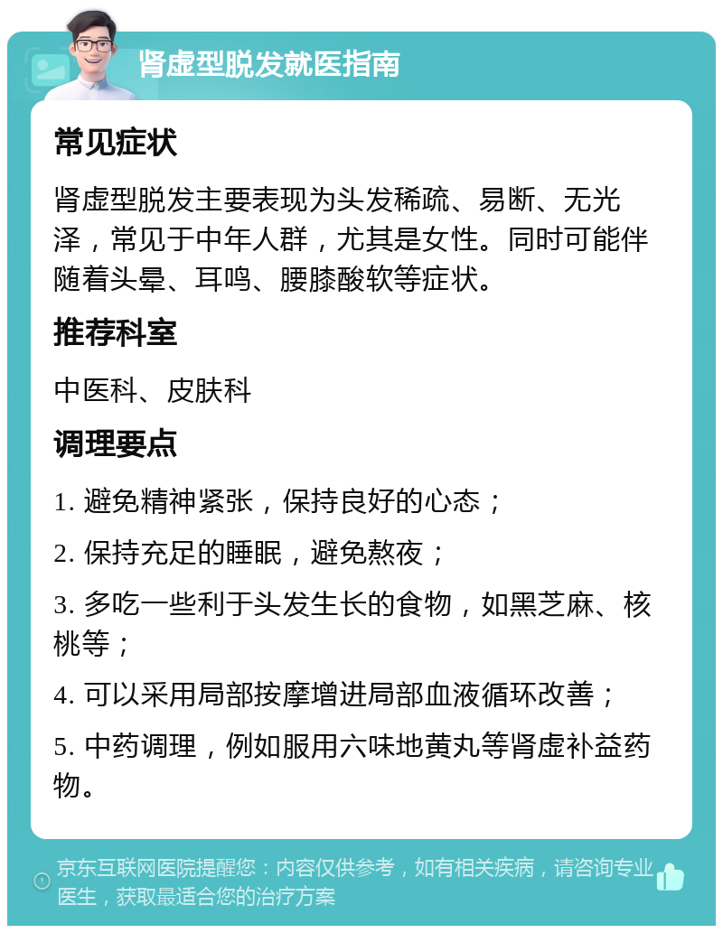 肾虚型脱发就医指南 常见症状 肾虚型脱发主要表现为头发稀疏、易断、无光泽，常见于中年人群，尤其是女性。同时可能伴随着头晕、耳鸣、腰膝酸软等症状。 推荐科室 中医科、皮肤科 调理要点 1. 避免精神紧张，保持良好的心态； 2. 保持充足的睡眠，避免熬夜； 3. 多吃一些利于头发生长的食物，如黑芝麻、核桃等； 4. 可以采用局部按摩增进局部血液循环改善； 5. 中药调理，例如服用六味地黄丸等肾虚补益药物。