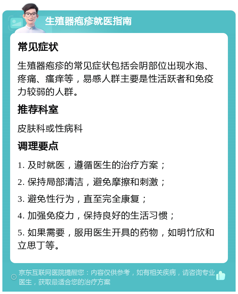 生殖器疱疹就医指南 常见症状 生殖器疱疹的常见症状包括会阴部位出现水泡、疼痛、瘙痒等，易感人群主要是性活跃者和免疫力较弱的人群。 推荐科室 皮肤科或性病科 调理要点 1. 及时就医，遵循医生的治疗方案； 2. 保持局部清洁，避免摩擦和刺激； 3. 避免性行为，直至完全康复； 4. 加强免疫力，保持良好的生活习惯； 5. 如果需要，服用医生开具的药物，如明竹欣和立思丁等。