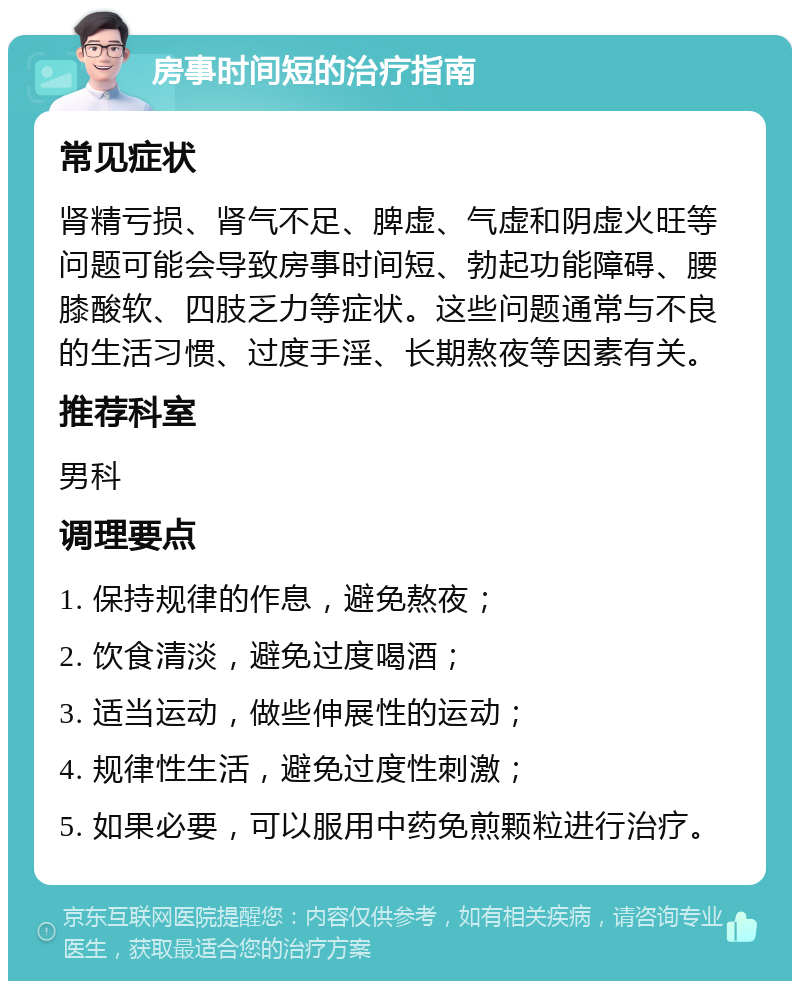 房事时间短的治疗指南 常见症状 肾精亏损、肾气不足、脾虚、气虚和阴虚火旺等问题可能会导致房事时间短、勃起功能障碍、腰膝酸软、四肢乏力等症状。这些问题通常与不良的生活习惯、过度手淫、长期熬夜等因素有关。 推荐科室 男科 调理要点 1. 保持规律的作息，避免熬夜； 2. 饮食清淡，避免过度喝酒； 3. 适当运动，做些伸展性的运动； 4. 规律性生活，避免过度性刺激； 5. 如果必要，可以服用中药免煎颗粒进行治疗。