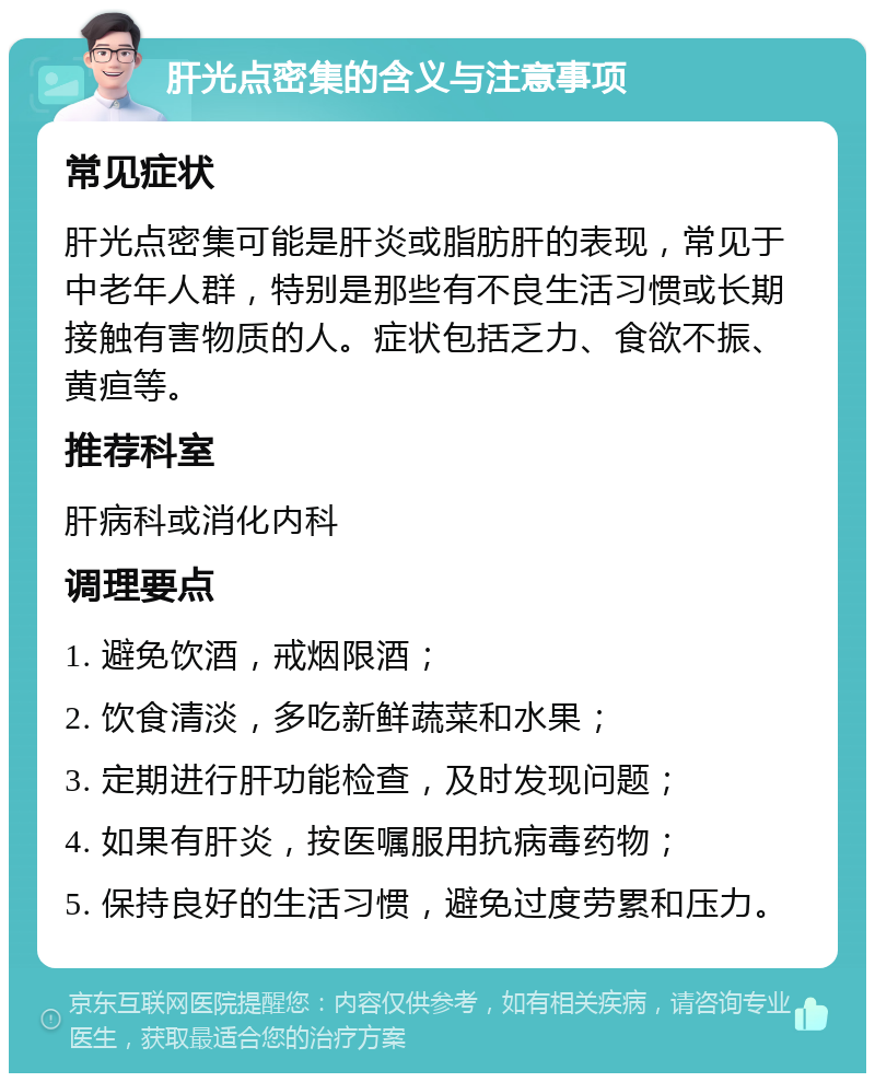 肝光点密集的含义与注意事项 常见症状 肝光点密集可能是肝炎或脂肪肝的表现，常见于中老年人群，特别是那些有不良生活习惯或长期接触有害物质的人。症状包括乏力、食欲不振、黄疸等。 推荐科室 肝病科或消化内科 调理要点 1. 避免饮酒，戒烟限酒； 2. 饮食清淡，多吃新鲜蔬菜和水果； 3. 定期进行肝功能检查，及时发现问题； 4. 如果有肝炎，按医嘱服用抗病毒药物； 5. 保持良好的生活习惯，避免过度劳累和压力。