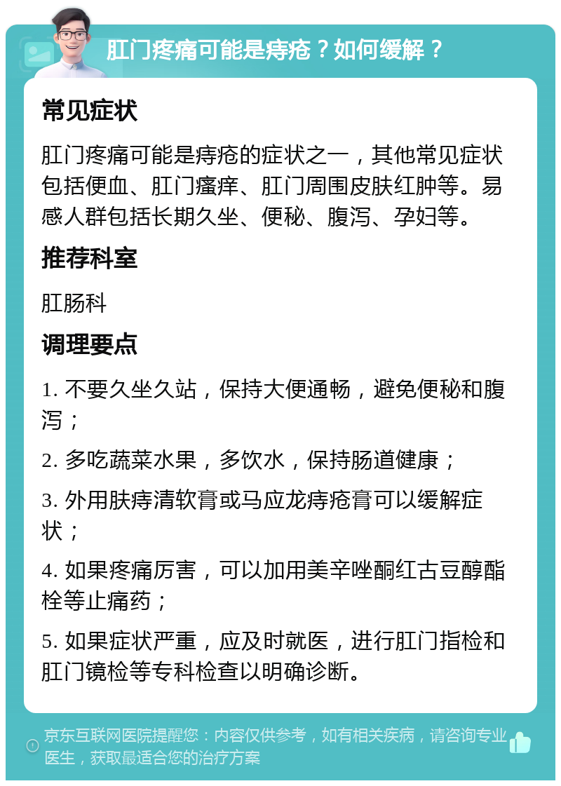 肛门疼痛可能是痔疮？如何缓解？ 常见症状 肛门疼痛可能是痔疮的症状之一，其他常见症状包括便血、肛门瘙痒、肛门周围皮肤红肿等。易感人群包括长期久坐、便秘、腹泻、孕妇等。 推荐科室 肛肠科 调理要点 1. 不要久坐久站，保持大便通畅，避免便秘和腹泻； 2. 多吃蔬菜水果，多饮水，保持肠道健康； 3. 外用肤痔清软膏或马应龙痔疮膏可以缓解症状； 4. 如果疼痛厉害，可以加用美辛唑酮红古豆醇酯栓等止痛药； 5. 如果症状严重，应及时就医，进行肛门指检和肛门镜检等专科检查以明确诊断。