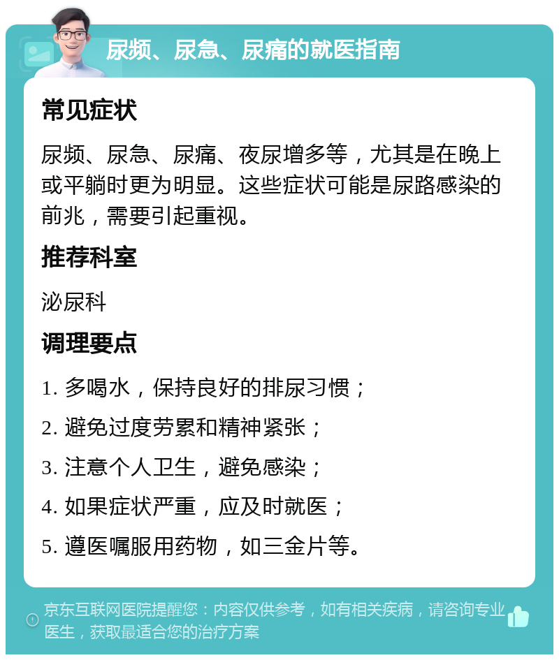 尿频、尿急、尿痛的就医指南 常见症状 尿频、尿急、尿痛、夜尿增多等，尤其是在晚上或平躺时更为明显。这些症状可能是尿路感染的前兆，需要引起重视。 推荐科室 泌尿科 调理要点 1. 多喝水，保持良好的排尿习惯； 2. 避免过度劳累和精神紧张； 3. 注意个人卫生，避免感染； 4. 如果症状严重，应及时就医； 5. 遵医嘱服用药物，如三金片等。