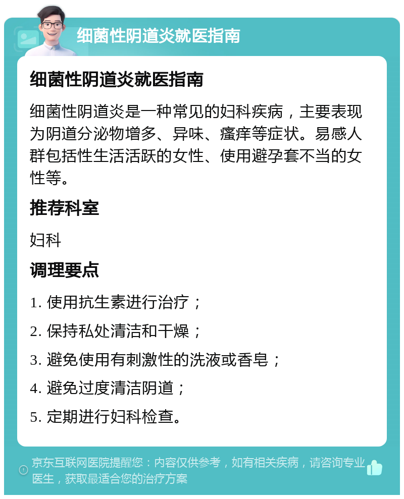 细菌性阴道炎就医指南 细菌性阴道炎就医指南 细菌性阴道炎是一种常见的妇科疾病，主要表现为阴道分泌物增多、异味、瘙痒等症状。易感人群包括性生活活跃的女性、使用避孕套不当的女性等。 推荐科室 妇科 调理要点 1. 使用抗生素进行治疗； 2. 保持私处清洁和干燥； 3. 避免使用有刺激性的洗液或香皂； 4. 避免过度清洁阴道； 5. 定期进行妇科检查。