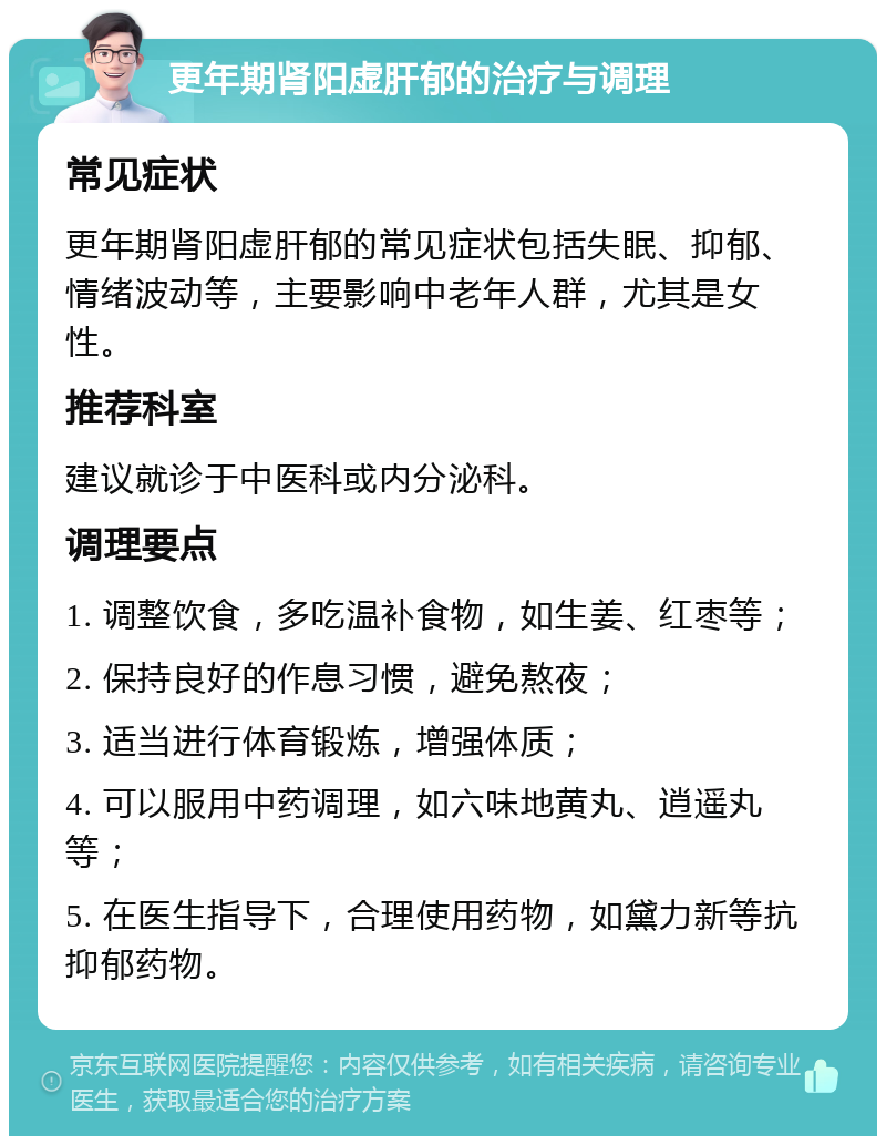 更年期肾阳虚肝郁的治疗与调理 常见症状 更年期肾阳虚肝郁的常见症状包括失眠、抑郁、情绪波动等，主要影响中老年人群，尤其是女性。 推荐科室 建议就诊于中医科或内分泌科。 调理要点 1. 调整饮食，多吃温补食物，如生姜、红枣等； 2. 保持良好的作息习惯，避免熬夜； 3. 适当进行体育锻炼，增强体质； 4. 可以服用中药调理，如六味地黄丸、逍遥丸等； 5. 在医生指导下，合理使用药物，如黛力新等抗抑郁药物。