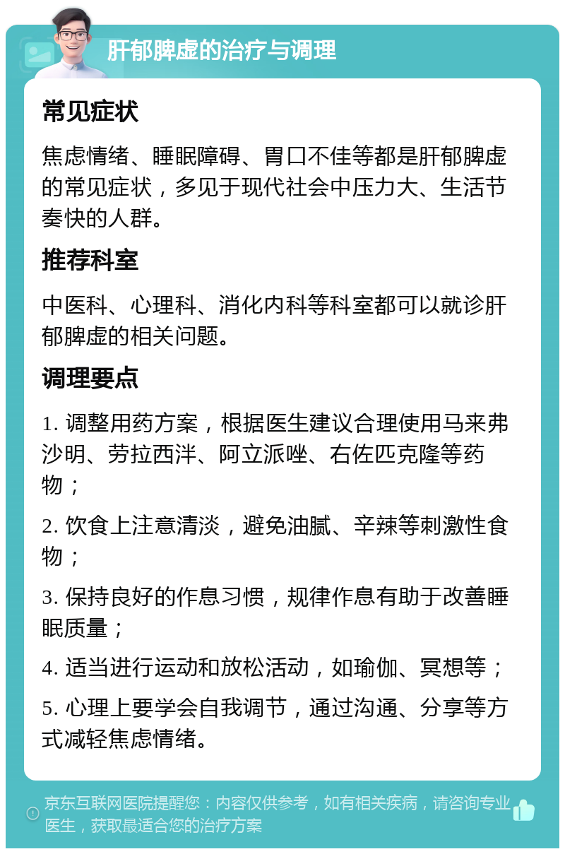 肝郁脾虚的治疗与调理 常见症状 焦虑情绪、睡眠障碍、胃口不佳等都是肝郁脾虚的常见症状，多见于现代社会中压力大、生活节奏快的人群。 推荐科室 中医科、心理科、消化内科等科室都可以就诊肝郁脾虚的相关问题。 调理要点 1. 调整用药方案，根据医生建议合理使用马来弗沙明、劳拉西泮、阿立派唑、右佐匹克隆等药物； 2. 饮食上注意清淡，避免油腻、辛辣等刺激性食物； 3. 保持良好的作息习惯，规律作息有助于改善睡眠质量； 4. 适当进行运动和放松活动，如瑜伽、冥想等； 5. 心理上要学会自我调节，通过沟通、分享等方式减轻焦虑情绪。