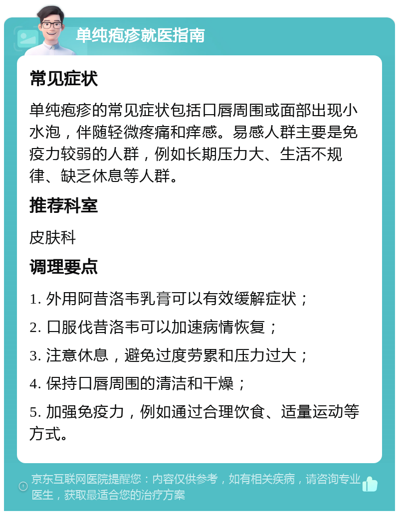 单纯疱疹就医指南 常见症状 单纯疱疹的常见症状包括口唇周围或面部出现小水泡，伴随轻微疼痛和痒感。易感人群主要是免疫力较弱的人群，例如长期压力大、生活不规律、缺乏休息等人群。 推荐科室 皮肤科 调理要点 1. 外用阿昔洛韦乳膏可以有效缓解症状； 2. 口服伐昔洛韦可以加速病情恢复； 3. 注意休息，避免过度劳累和压力过大； 4. 保持口唇周围的清洁和干燥； 5. 加强免疫力，例如通过合理饮食、适量运动等方式。