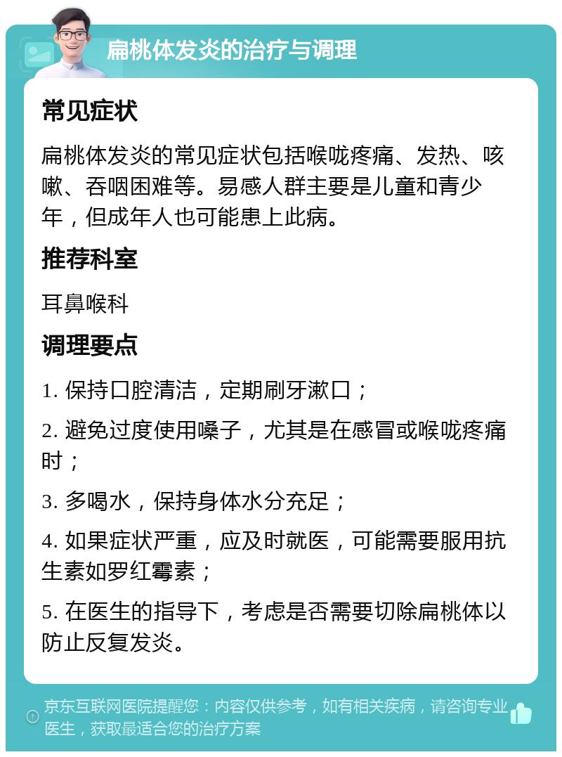 扁桃体发炎的治疗与调理 常见症状 扁桃体发炎的常见症状包括喉咙疼痛、发热、咳嗽、吞咽困难等。易感人群主要是儿童和青少年，但成年人也可能患上此病。 推荐科室 耳鼻喉科 调理要点 1. 保持口腔清洁，定期刷牙漱口； 2. 避免过度使用嗓子，尤其是在感冒或喉咙疼痛时； 3. 多喝水，保持身体水分充足； 4. 如果症状严重，应及时就医，可能需要服用抗生素如罗红霉素； 5. 在医生的指导下，考虑是否需要切除扁桃体以防止反复发炎。