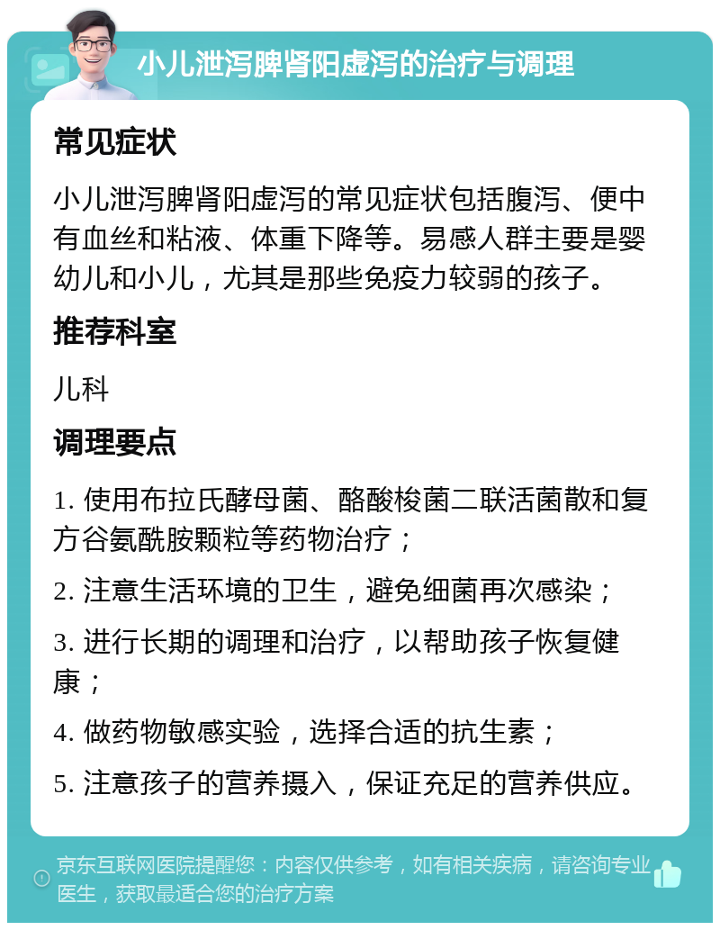 小儿泄泻脾肾阳虚泻的治疗与调理 常见症状 小儿泄泻脾肾阳虚泻的常见症状包括腹泻、便中有血丝和粘液、体重下降等。易感人群主要是婴幼儿和小儿，尤其是那些免疫力较弱的孩子。 推荐科室 儿科 调理要点 1. 使用布拉氏酵母菌、酪酸梭菌二联活菌散和复方谷氨酰胺颗粒等药物治疗； 2. 注意生活环境的卫生，避免细菌再次感染； 3. 进行长期的调理和治疗，以帮助孩子恢复健康； 4. 做药物敏感实验，选择合适的抗生素； 5. 注意孩子的营养摄入，保证充足的营养供应。