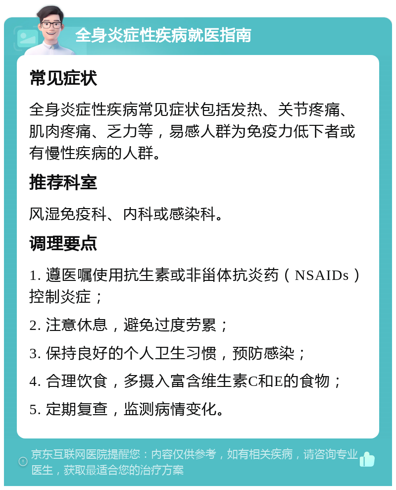 全身炎症性疾病就医指南 常见症状 全身炎症性疾病常见症状包括发热、关节疼痛、肌肉疼痛、乏力等，易感人群为免疫力低下者或有慢性疾病的人群。 推荐科室 风湿免疫科、内科或感染科。 调理要点 1. 遵医嘱使用抗生素或非甾体抗炎药（NSAIDs）控制炎症； 2. 注意休息，避免过度劳累； 3. 保持良好的个人卫生习惯，预防感染； 4. 合理饮食，多摄入富含维生素C和E的食物； 5. 定期复查，监测病情变化。