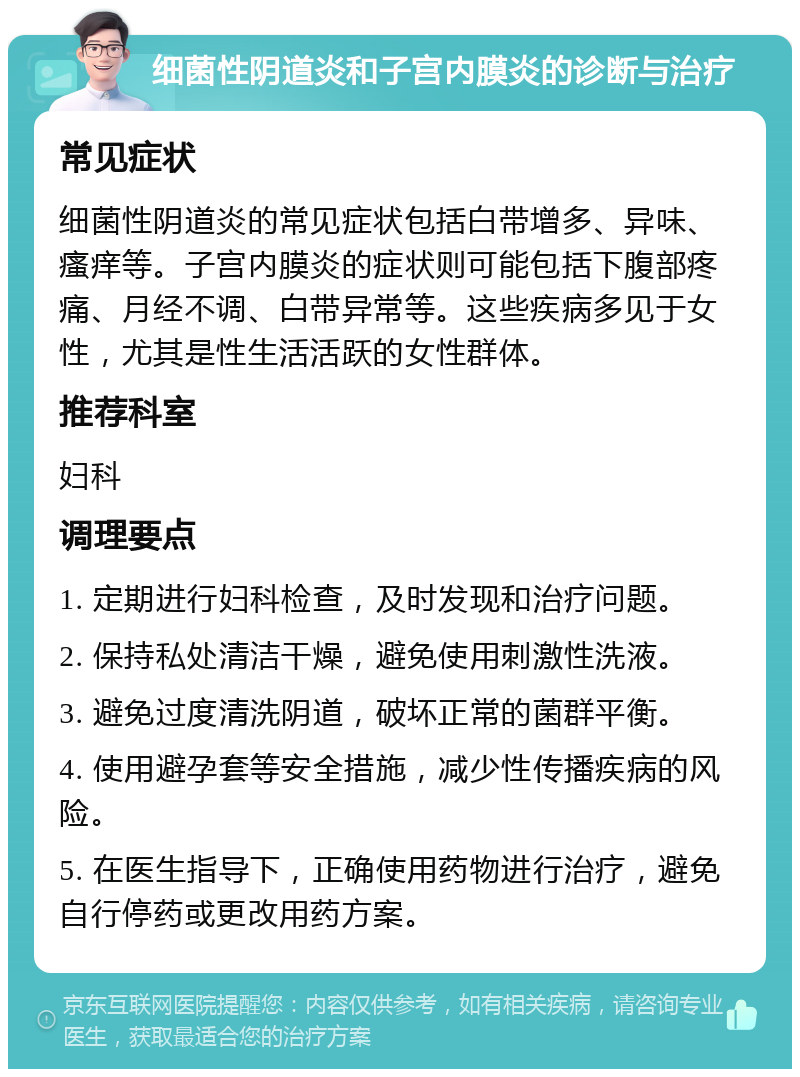 细菌性阴道炎和子宫内膜炎的诊断与治疗 常见症状 细菌性阴道炎的常见症状包括白带增多、异味、瘙痒等。子宫内膜炎的症状则可能包括下腹部疼痛、月经不调、白带异常等。这些疾病多见于女性，尤其是性生活活跃的女性群体。 推荐科室 妇科 调理要点 1. 定期进行妇科检查，及时发现和治疗问题。 2. 保持私处清洁干燥，避免使用刺激性洗液。 3. 避免过度清洗阴道，破坏正常的菌群平衡。 4. 使用避孕套等安全措施，减少性传播疾病的风险。 5. 在医生指导下，正确使用药物进行治疗，避免自行停药或更改用药方案。