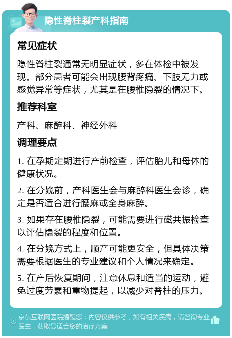 隐性脊柱裂产科指南 常见症状 隐性脊柱裂通常无明显症状，多在体检中被发现。部分患者可能会出现腰背疼痛、下肢无力或感觉异常等症状，尤其是在腰椎隐裂的情况下。 推荐科室 产科、麻醉科、神经外科 调理要点 1. 在孕期定期进行产前检查，评估胎儿和母体的健康状况。 2. 在分娩前，产科医生会与麻醉科医生会诊，确定是否适合进行腰麻或全身麻醉。 3. 如果存在腰椎隐裂，可能需要进行磁共振检查以评估隐裂的程度和位置。 4. 在分娩方式上，顺产可能更安全，但具体决策需要根据医生的专业建议和个人情况来确定。 5. 在产后恢复期间，注意休息和适当的运动，避免过度劳累和重物提起，以减少对脊柱的压力。