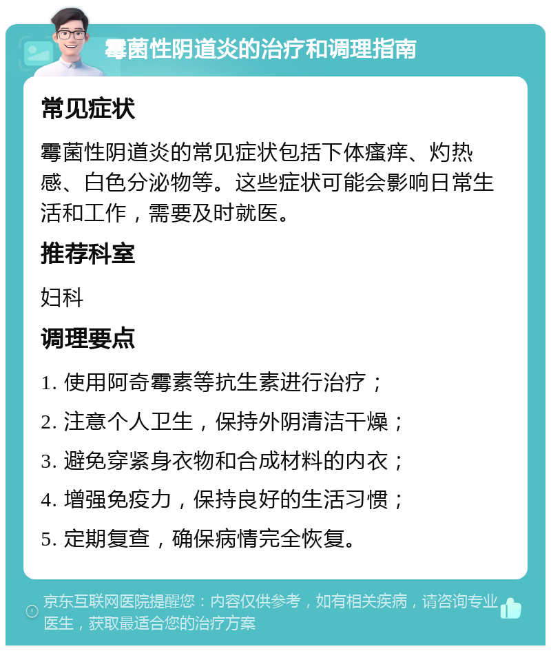 霉菌性阴道炎的治疗和调理指南 常见症状 霉菌性阴道炎的常见症状包括下体瘙痒、灼热感、白色分泌物等。这些症状可能会影响日常生活和工作，需要及时就医。 推荐科室 妇科 调理要点 1. 使用阿奇霉素等抗生素进行治疗； 2. 注意个人卫生，保持外阴清洁干燥； 3. 避免穿紧身衣物和合成材料的内衣； 4. 增强免疫力，保持良好的生活习惯； 5. 定期复查，确保病情完全恢复。