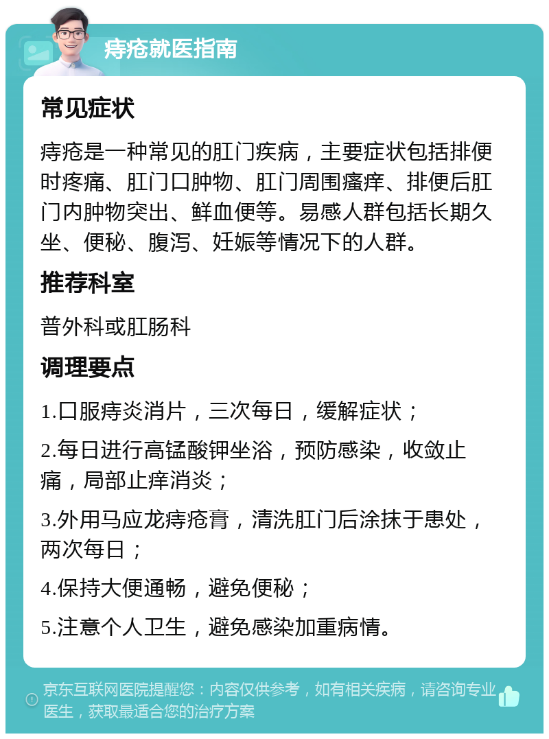 痔疮就医指南 常见症状 痔疮是一种常见的肛门疾病，主要症状包括排便时疼痛、肛门口肿物、肛门周围瘙痒、排便后肛门内肿物突出、鲜血便等。易感人群包括长期久坐、便秘、腹泻、妊娠等情况下的人群。 推荐科室 普外科或肛肠科 调理要点 1.口服痔炎消片，三次每日，缓解症状； 2.每日进行高锰酸钾坐浴，预防感染，收敛止痛，局部止痒消炎； 3.外用马应龙痔疮膏，清洗肛门后涂抹于患处，两次每日； 4.保持大便通畅，避免便秘； 5.注意个人卫生，避免感染加重病情。