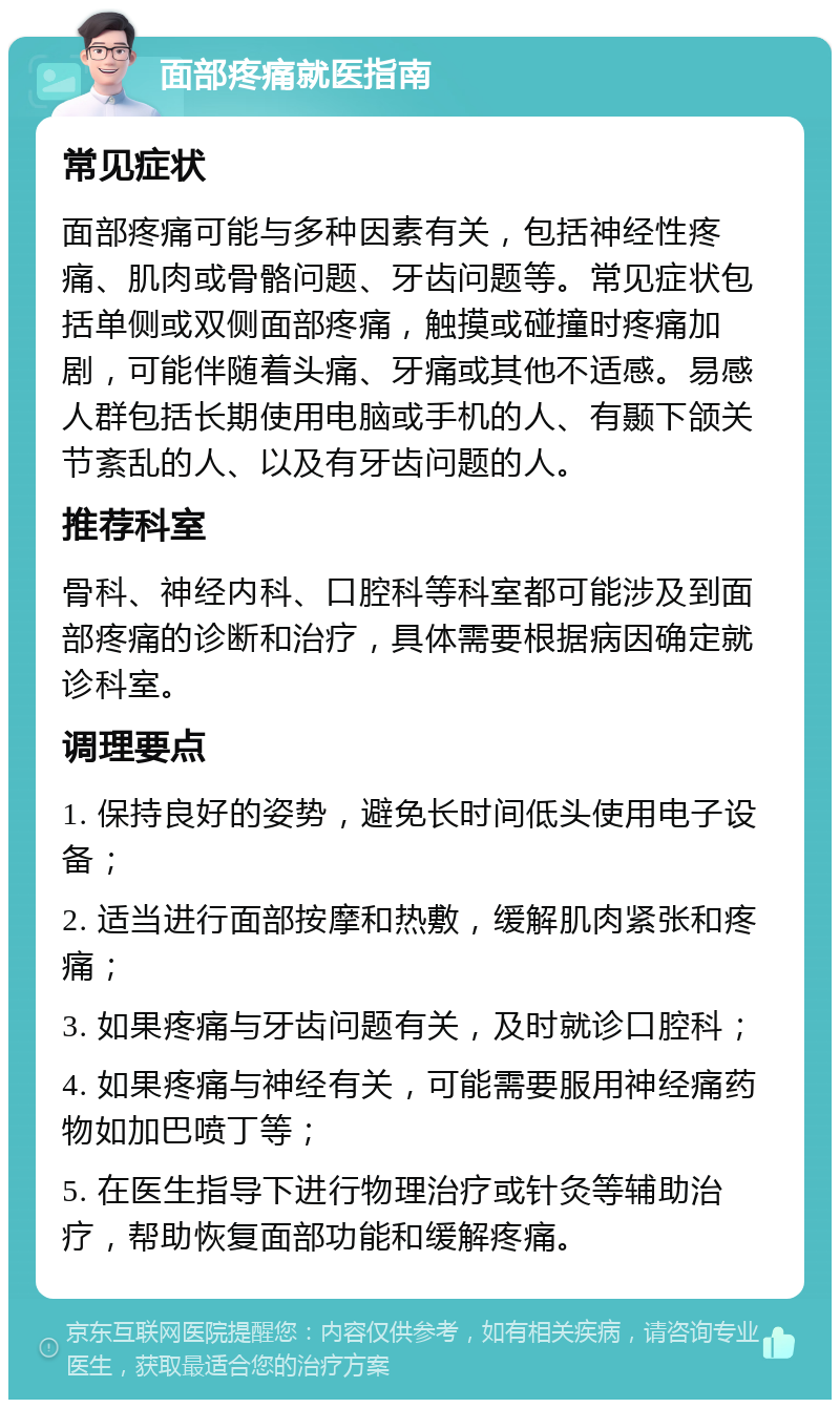 面部疼痛就医指南 常见症状 面部疼痛可能与多种因素有关，包括神经性疼痛、肌肉或骨骼问题、牙齿问题等。常见症状包括单侧或双侧面部疼痛，触摸或碰撞时疼痛加剧，可能伴随着头痛、牙痛或其他不适感。易感人群包括长期使用电脑或手机的人、有颞下颌关节紊乱的人、以及有牙齿问题的人。 推荐科室 骨科、神经内科、口腔科等科室都可能涉及到面部疼痛的诊断和治疗，具体需要根据病因确定就诊科室。 调理要点 1. 保持良好的姿势，避免长时间低头使用电子设备； 2. 适当进行面部按摩和热敷，缓解肌肉紧张和疼痛； 3. 如果疼痛与牙齿问题有关，及时就诊口腔科； 4. 如果疼痛与神经有关，可能需要服用神经痛药物如加巴喷丁等； 5. 在医生指导下进行物理治疗或针灸等辅助治疗，帮助恢复面部功能和缓解疼痛。