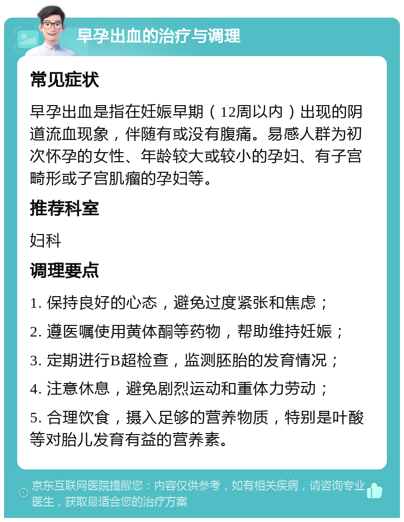 早孕出血的治疗与调理 常见症状 早孕出血是指在妊娠早期（12周以内）出现的阴道流血现象，伴随有或没有腹痛。易感人群为初次怀孕的女性、年龄较大或较小的孕妇、有子宫畸形或子宫肌瘤的孕妇等。 推荐科室 妇科 调理要点 1. 保持良好的心态，避免过度紧张和焦虑； 2. 遵医嘱使用黄体酮等药物，帮助维持妊娠； 3. 定期进行B超检查，监测胚胎的发育情况； 4. 注意休息，避免剧烈运动和重体力劳动； 5. 合理饮食，摄入足够的营养物质，特别是叶酸等对胎儿发育有益的营养素。