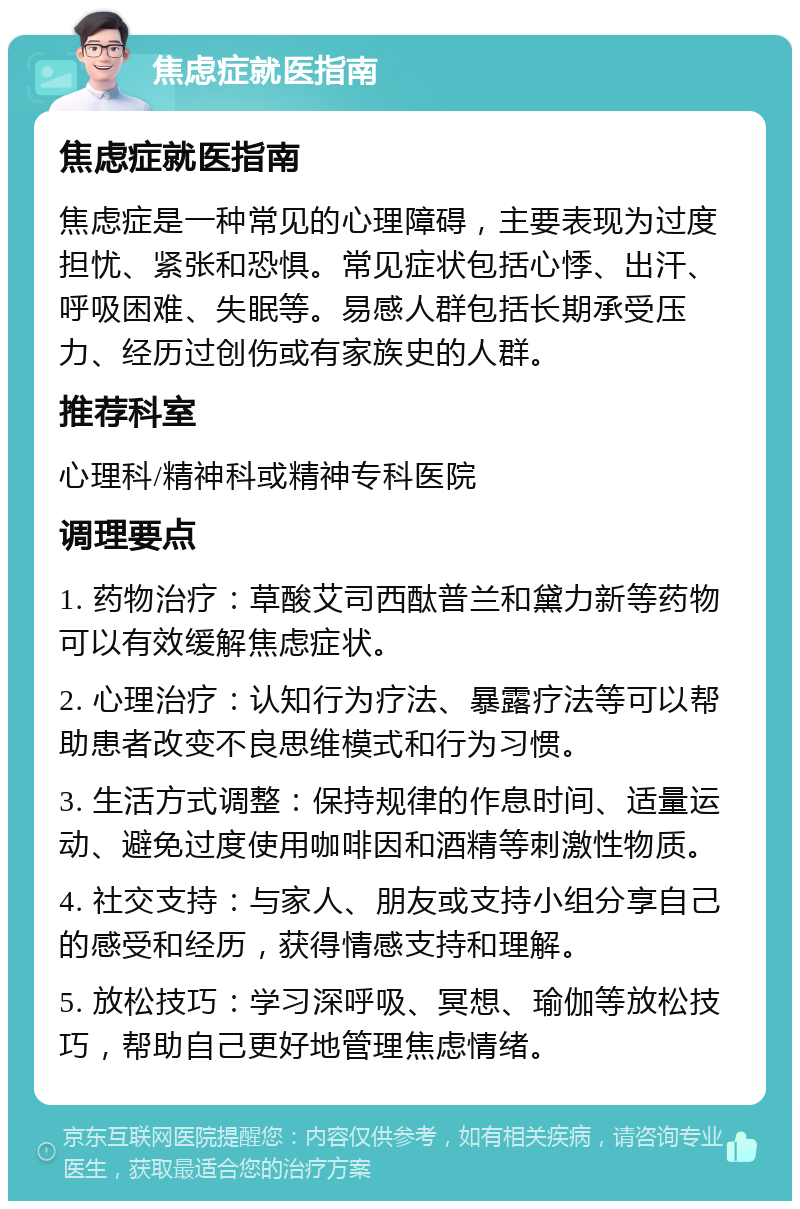 焦虑症就医指南 焦虑症就医指南 焦虑症是一种常见的心理障碍，主要表现为过度担忧、紧张和恐惧。常见症状包括心悸、出汗、呼吸困难、失眠等。易感人群包括长期承受压力、经历过创伤或有家族史的人群。 推荐科室 心理科/精神科或精神专科医院 调理要点 1. 药物治疗：草酸艾司西酞普兰和黛力新等药物可以有效缓解焦虑症状。 2. 心理治疗：认知行为疗法、暴露疗法等可以帮助患者改变不良思维模式和行为习惯。 3. 生活方式调整：保持规律的作息时间、适量运动、避免过度使用咖啡因和酒精等刺激性物质。 4. 社交支持：与家人、朋友或支持小组分享自己的感受和经历，获得情感支持和理解。 5. 放松技巧：学习深呼吸、冥想、瑜伽等放松技巧，帮助自己更好地管理焦虑情绪。