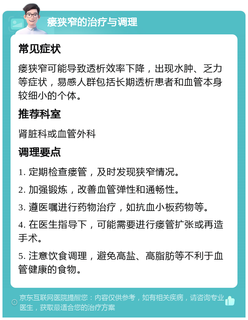 瘘狭窄的治疗与调理 常见症状 瘘狭窄可能导致透析效率下降，出现水肿、乏力等症状，易感人群包括长期透析患者和血管本身较细小的个体。 推荐科室 肾脏科或血管外科 调理要点 1. 定期检查瘘管，及时发现狭窄情况。 2. 加强锻炼，改善血管弹性和通畅性。 3. 遵医嘱进行药物治疗，如抗血小板药物等。 4. 在医生指导下，可能需要进行瘘管扩张或再造手术。 5. 注意饮食调理，避免高盐、高脂肪等不利于血管健康的食物。