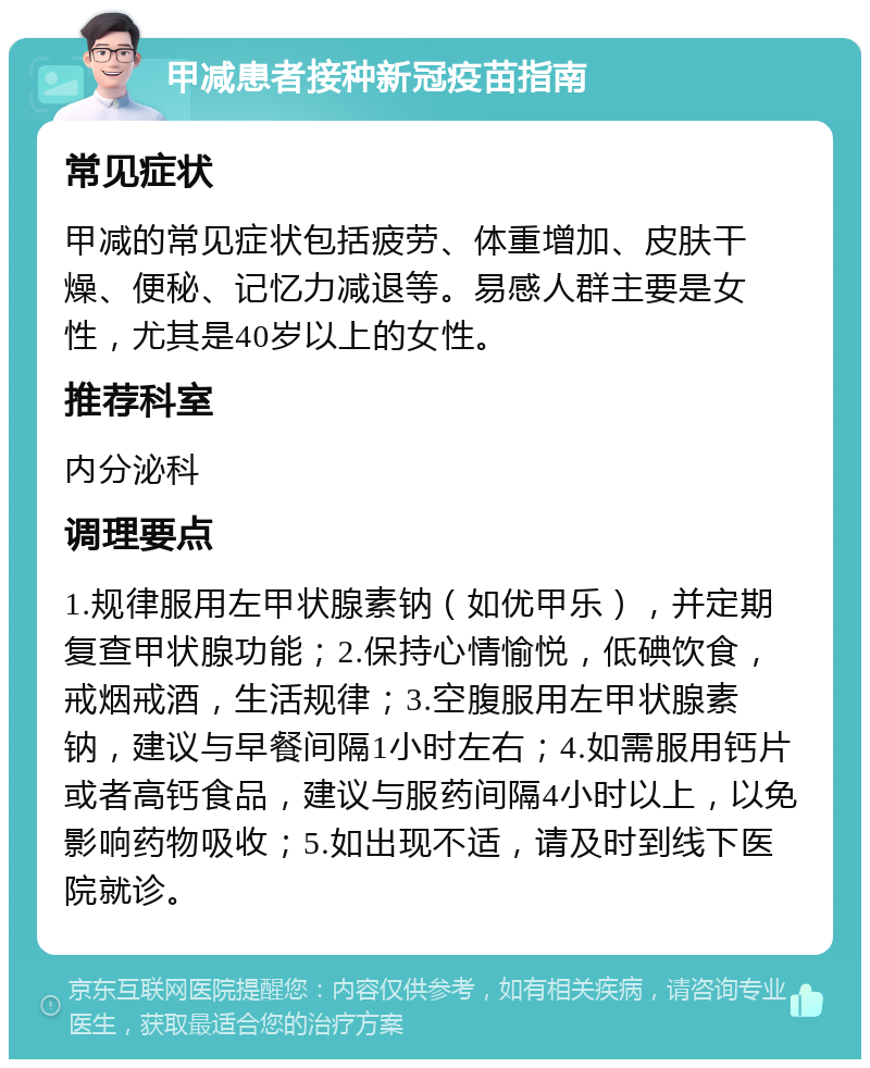 甲减患者接种新冠疫苗指南 常见症状 甲减的常见症状包括疲劳、体重增加、皮肤干燥、便秘、记忆力减退等。易感人群主要是女性，尤其是40岁以上的女性。 推荐科室 内分泌科 调理要点 1.规律服用左甲状腺素钠（如优甲乐），并定期复查甲状腺功能；2.保持心情愉悦，低碘饮食，戒烟戒酒，生活规律；3.空腹服用左甲状腺素钠，建议与早餐间隔1小时左右；4.如需服用钙片或者高钙食品，建议与服药间隔4小时以上，以免影响药物吸收；5.如出现不适，请及时到线下医院就诊。