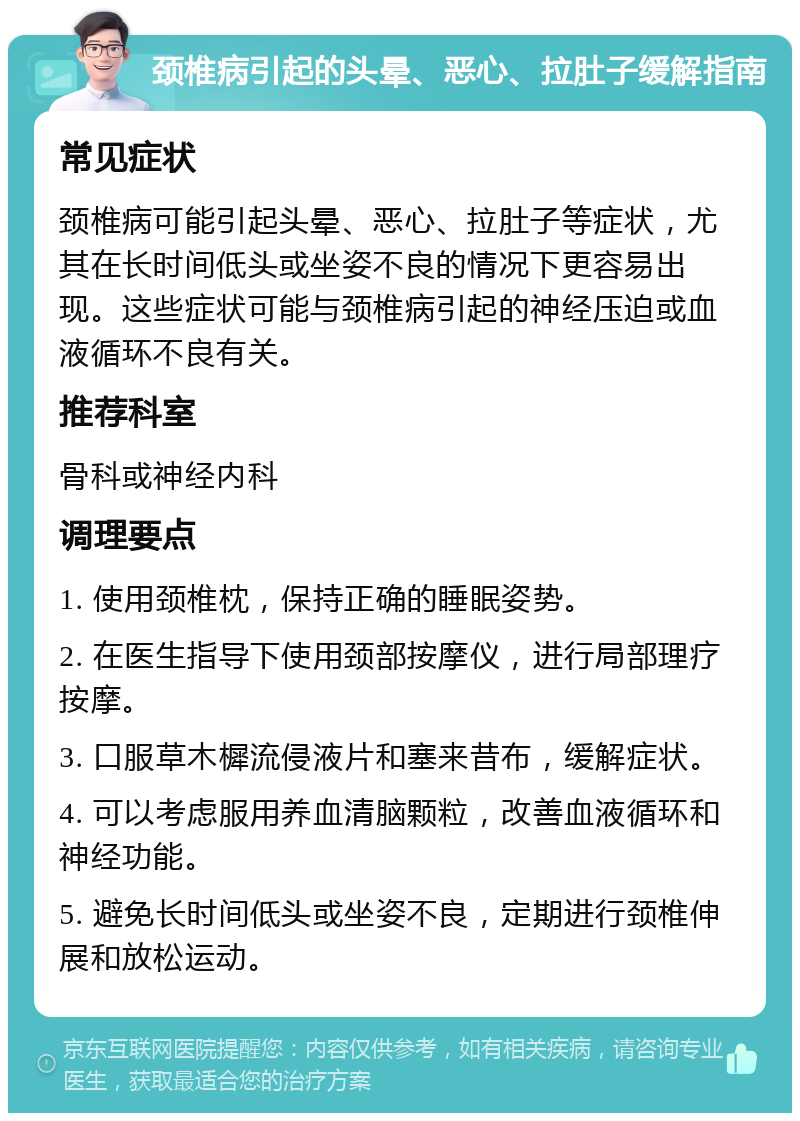 颈椎病引起的头晕、恶心、拉肚子缓解指南 常见症状 颈椎病可能引起头晕、恶心、拉肚子等症状，尤其在长时间低头或坐姿不良的情况下更容易出现。这些症状可能与颈椎病引起的神经压迫或血液循环不良有关。 推荐科室 骨科或神经内科 调理要点 1. 使用颈椎枕，保持正确的睡眠姿势。 2. 在医生指导下使用颈部按摩仪，进行局部理疗按摩。 3. 口服草木樨流侵液片和塞来昔布，缓解症状。 4. 可以考虑服用养血清脑颗粒，改善血液循环和神经功能。 5. 避免长时间低头或坐姿不良，定期进行颈椎伸展和放松运动。