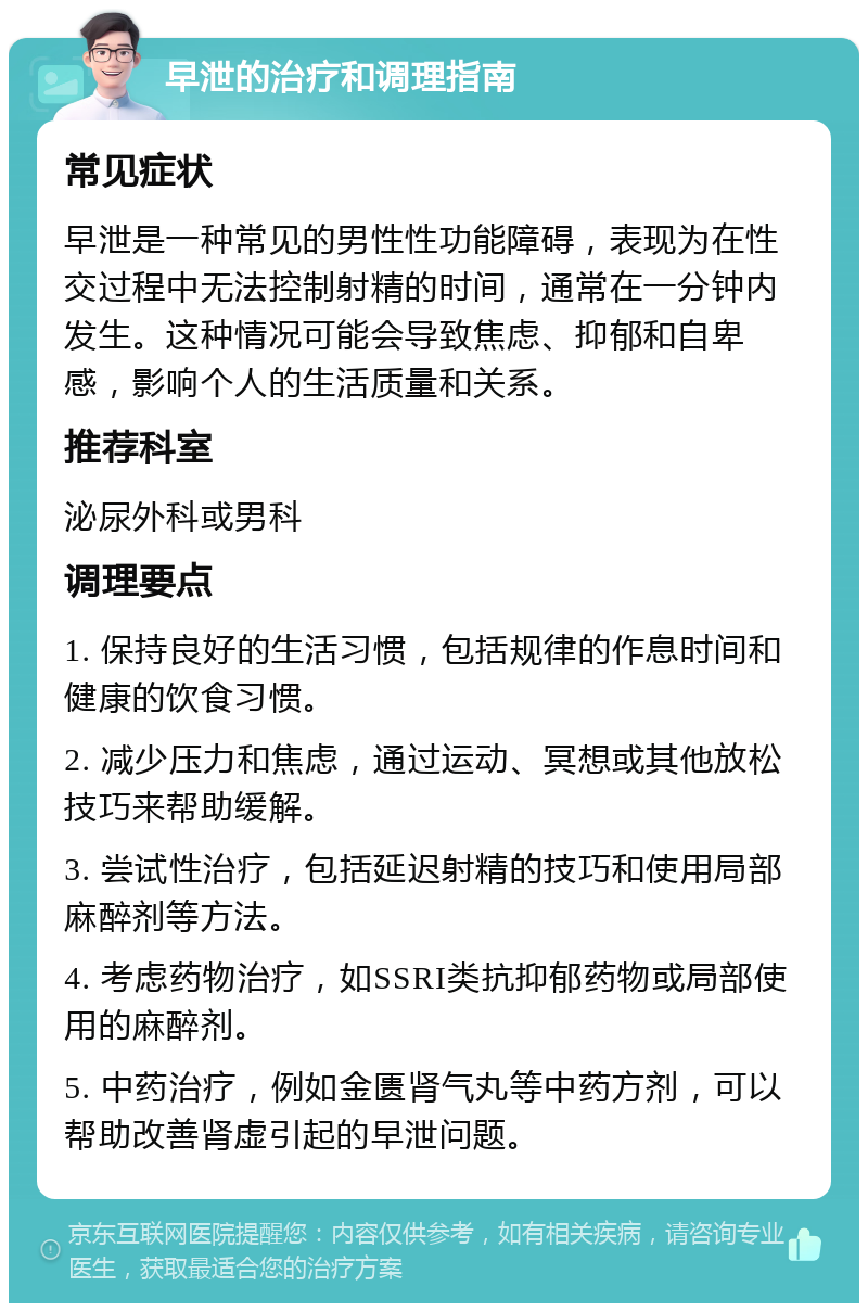 早泄的治疗和调理指南 常见症状 早泄是一种常见的男性性功能障碍，表现为在性交过程中无法控制射精的时间，通常在一分钟内发生。这种情况可能会导致焦虑、抑郁和自卑感，影响个人的生活质量和关系。 推荐科室 泌尿外科或男科 调理要点 1. 保持良好的生活习惯，包括规律的作息时间和健康的饮食习惯。 2. 减少压力和焦虑，通过运动、冥想或其他放松技巧来帮助缓解。 3. 尝试性治疗，包括延迟射精的技巧和使用局部麻醉剂等方法。 4. 考虑药物治疗，如SSRI类抗抑郁药物或局部使用的麻醉剂。 5. 中药治疗，例如金匮肾气丸等中药方剂，可以帮助改善肾虚引起的早泄问题。