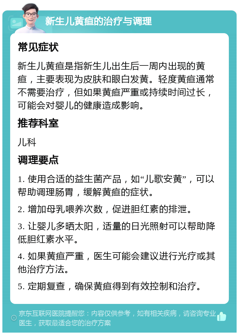 新生儿黄疸的治疗与调理 常见症状 新生儿黄疸是指新生儿出生后一周内出现的黄疸，主要表现为皮肤和眼白发黄。轻度黄疸通常不需要治疗，但如果黄疸严重或持续时间过长，可能会对婴儿的健康造成影响。 推荐科室 儿科 调理要点 1. 使用合适的益生菌产品，如“儿歌安黄”，可以帮助调理肠胃，缓解黄疸的症状。 2. 增加母乳喂养次数，促进胆红素的排泄。 3. 让婴儿多晒太阳，适量的日光照射可以帮助降低胆红素水平。 4. 如果黄疸严重，医生可能会建议进行光疗或其他治疗方法。 5. 定期复查，确保黄疸得到有效控制和治疗。