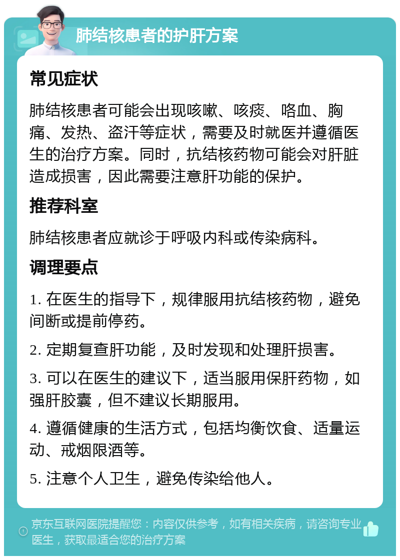 肺结核患者的护肝方案 常见症状 肺结核患者可能会出现咳嗽、咳痰、咯血、胸痛、发热、盗汗等症状，需要及时就医并遵循医生的治疗方案。同时，抗结核药物可能会对肝脏造成损害，因此需要注意肝功能的保护。 推荐科室 肺结核患者应就诊于呼吸内科或传染病科。 调理要点 1. 在医生的指导下，规律服用抗结核药物，避免间断或提前停药。 2. 定期复查肝功能，及时发现和处理肝损害。 3. 可以在医生的建议下，适当服用保肝药物，如强肝胶囊，但不建议长期服用。 4. 遵循健康的生活方式，包括均衡饮食、适量运动、戒烟限酒等。 5. 注意个人卫生，避免传染给他人。